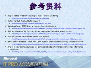 参考资料 Hyper-V Step-by-Step Guide: Hyper-V and Failover Clustering http://technet.microsoft.com/en-us/library/cc732181.aspx   Achieving High Availability for Hyper-V http://technet.microsoft.com/en-us/magazine/cc837977.aspx Windows Server 2008 Hyper-V Failover Clustering Options http://blogs.technet.com/josebda/archive/2008/06/17/windows-server-2008-hyper-v-failover-clustering-options.aspx   Failover Clustering for Windows Server 2008 Hyper-V with File Server Storage http://blogs.technet.com/josebda/archive/2008/07/16/failover-clustering-for-hyper-v-with-file-server-storage.aspx   Storage options for Windows Server 2008 Hyper-V http://blogs.technet.com/josebda/archive/2008/02/14/storage-options-for-windows-server-2008-s-hyper-v.aspx   SNW Demo: Windows Server 2008 Core, Hyper-V and Failover Clustering - with screenshots  http://blogs.technet.com/josebda/archive/2008/04/14/snw-demo-windows-server-2008-core-hyper-v-and-failover-clustering-with-screenshots.aspx Hyper-V: How to make sure you are getting the best performance when doing performance comparisons http://blogs.msdn.com/tvoellm/archive/2008/04/19/hyper-v-how-to-make-sure-you-are-getting-the-best-performance-when-doing-performance-comparisons.aspx   