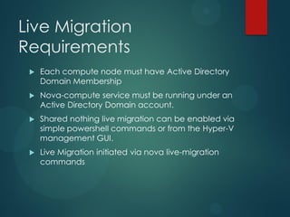 Live Migration
Requirements
    Each compute node must have Active Directory
     Domain Membership
    Nova-compute service must be running under an
     Active Directory Domain account.
    Shared nothing live migration can be enabled via
     simple powershell commands or from the Hyper-V
     management GUI.
    Live Migration initiated via nova live-migration
     commands
 
