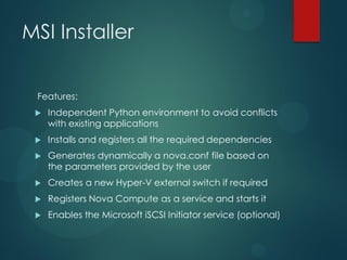MSI Installer


 Features:
    Independent Python environment to avoid conflicts
     with existing applications
    Installs and registers all the required dependencies
    Generates dynamically a nova.conf file based on
     the parameters provided by the user
    Creates a new Hyper-V external switch if required
    Registers Nova Compute as a service and starts it
    Enables the Microsoft iSCSI Initiator service (optional)
 