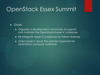 OpenStack Essex Summit

    Goals:
        Organize a development community to support
         and maintain the OpenStack/Hyper-V codebase
        Re-Integrate Hyper-V codebase for Folsom Release
        Make Hyper-V server the premier hypervisor for
         OpenStack compute workloads
 