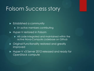Folsom Success story

    Established a community
        5+ active members contributing
    Hyper-V restored in Folsom
        All code Integrated and maintained within the
         active Nova-Compute codebase on Github
    Original Functionality restored and greatly
     improved
    Hyper-V v3 Server 2012 released and ready for
     OpenStack compute
 