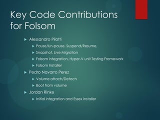 Key Code Contributions
for Folsom
     Alessandro Pilotti
          Pause/Un-pause, Suspend/Resume,
          Snapshot, Live Migration
          Folsom integration, Hyper-V unit Testing Framework
          Folsom Installer
     Pedro Navarro Perez
          Volume attach/Detach
          Boot from volume
     Jordan Rinke
          Initial integration and Essex installer
 
