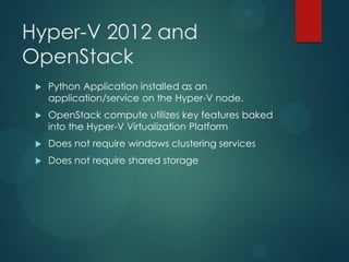 Hyper-V 2012 and
OpenStack
    Python Application installed as an
     application/service on the Hyper-V node.
    OpenStack compute utilizes key features baked
     into the Hyper-V Virtualization Platform
    Does not require windows clustering services
    Does not require shared storage
 