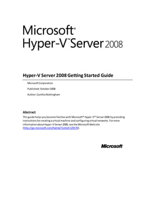 Hyper-V Server 2008 Getting Started Guide
MicrosoftCorporation
Published:October2008
Author:CynthiaNottingham
Abstract
Thisguide helpsyoubecome familiarwith Microsoft® Hyper-V™ Server2008 by providing
instructionsforcreatingavirtual machine andconfiguringvirtual networks.Formore
informationaboutHyper-V Server2008, see the MicrosoftWebsite
(http://go.microsoft.com/fwlink/?LinkId=129170).
 