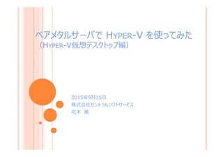 ベアメタルサーバで HYPER-V を使ってみた
（HYPER-V仮想デスクトップ編）
2015年9月15日
株式会社セントラルソフトサービス
花木 篤
1
 
