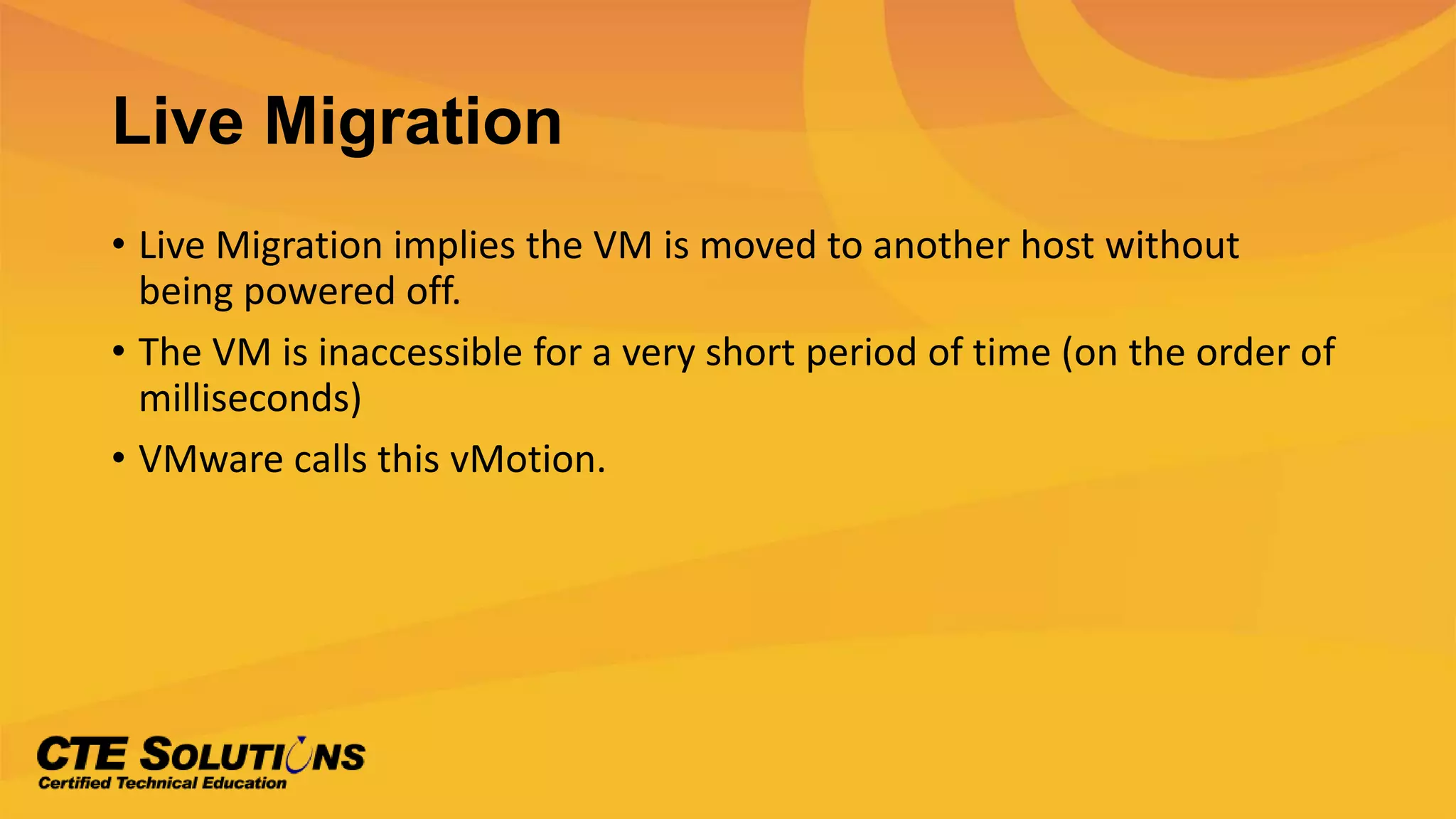Live Migration
• Live Migration implies the VM is moved to another host without
being powered off.
• The VM is inaccessible for a very short period of time (on the order of
milliseconds)
• VMware calls this vMotion.
 