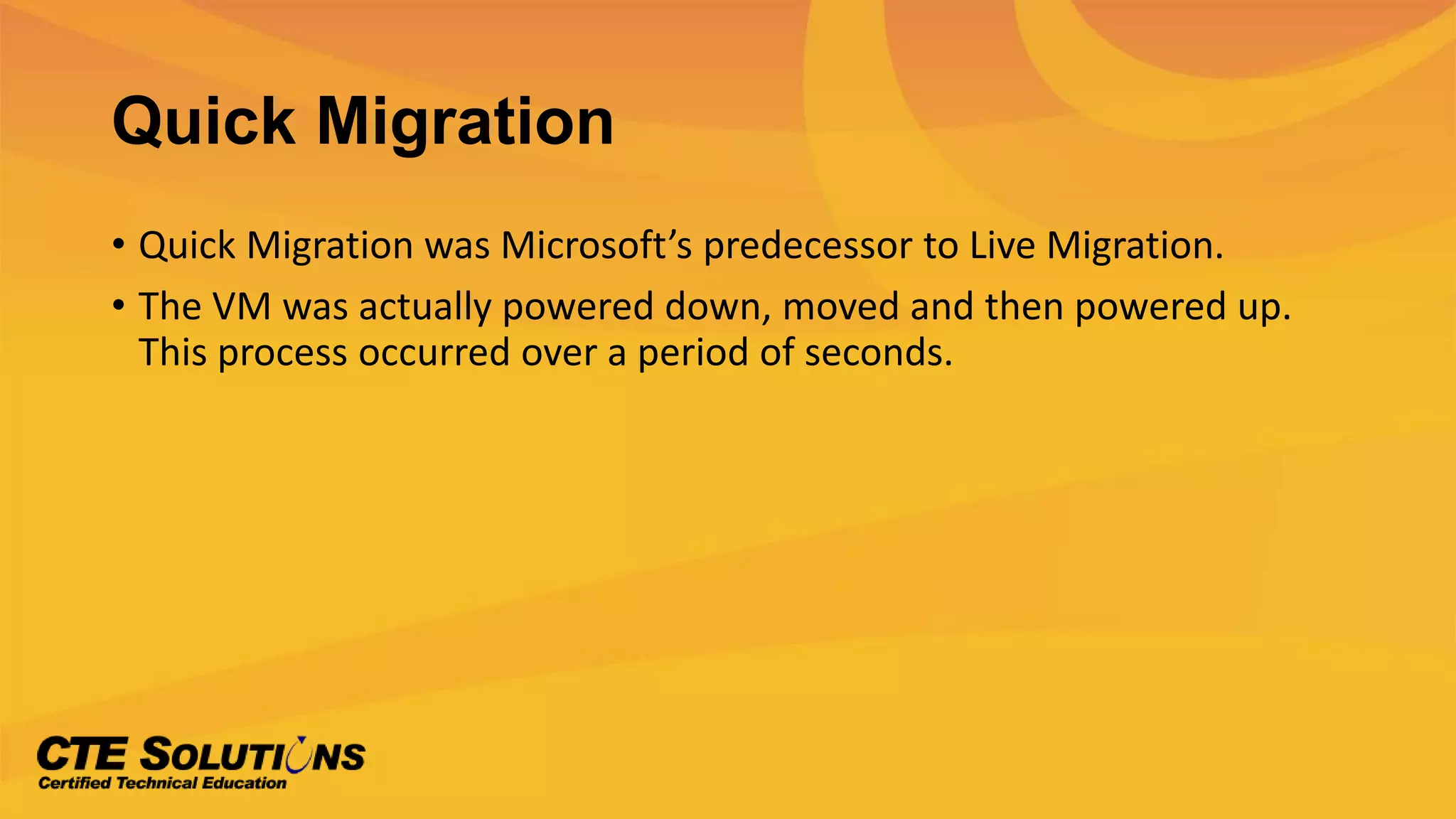 Quick Migration
• Quick Migration was Microsoft’s predecessor to Live Migration.
• The VM was actually powered down, moved and then powered up.
This process occurred over a period of seconds.
 