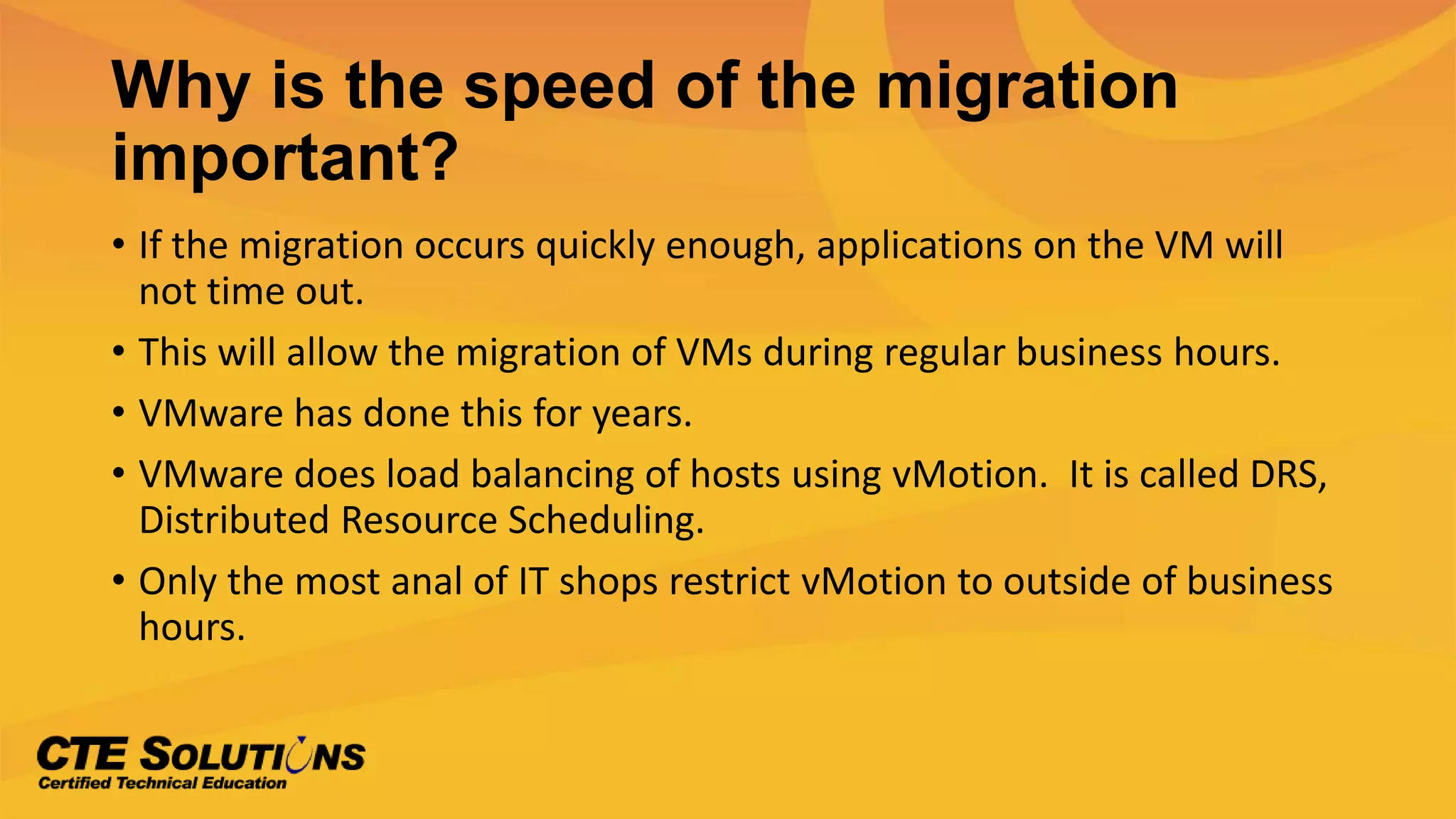 Why is the speed of the migration
important?
• If the migration occurs quickly enough, applications on the VM will
not time out.
• This will allow the migration of VMs during regular business hours.
• VMware has done this for years.
• VMware does load balancing of hosts using vMotion. It is called DRS,
Distributed Resource Scheduling.
• Only the most anal of IT shops restrict vMotion to outside of business
hours.
 