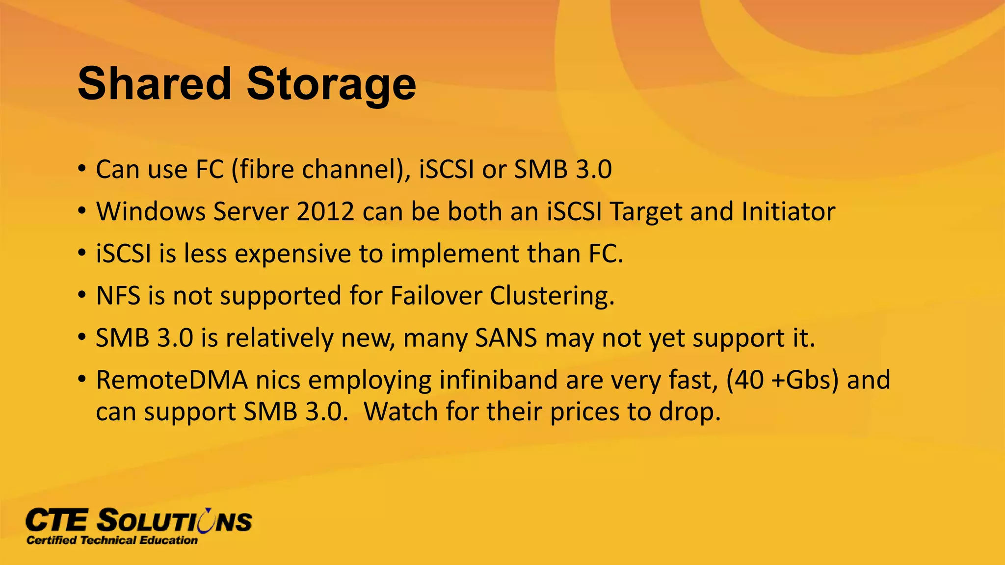 Shared Storage
• Can use FC (fibre channel), iSCSI or SMB 3.0
• Windows Server 2012 can be both an iSCSI Target and Initiator
• iSCSI is less expensive to implement than FC.
• NFS is not supported for Failover Clustering.
• SMB 3.0 is relatively new, many SANS may not yet support it.
• RemoteDMA nics employing infiniband are very fast, (40 +Gbs) and
can support SMB 3.0. Watch for their prices to drop.
 