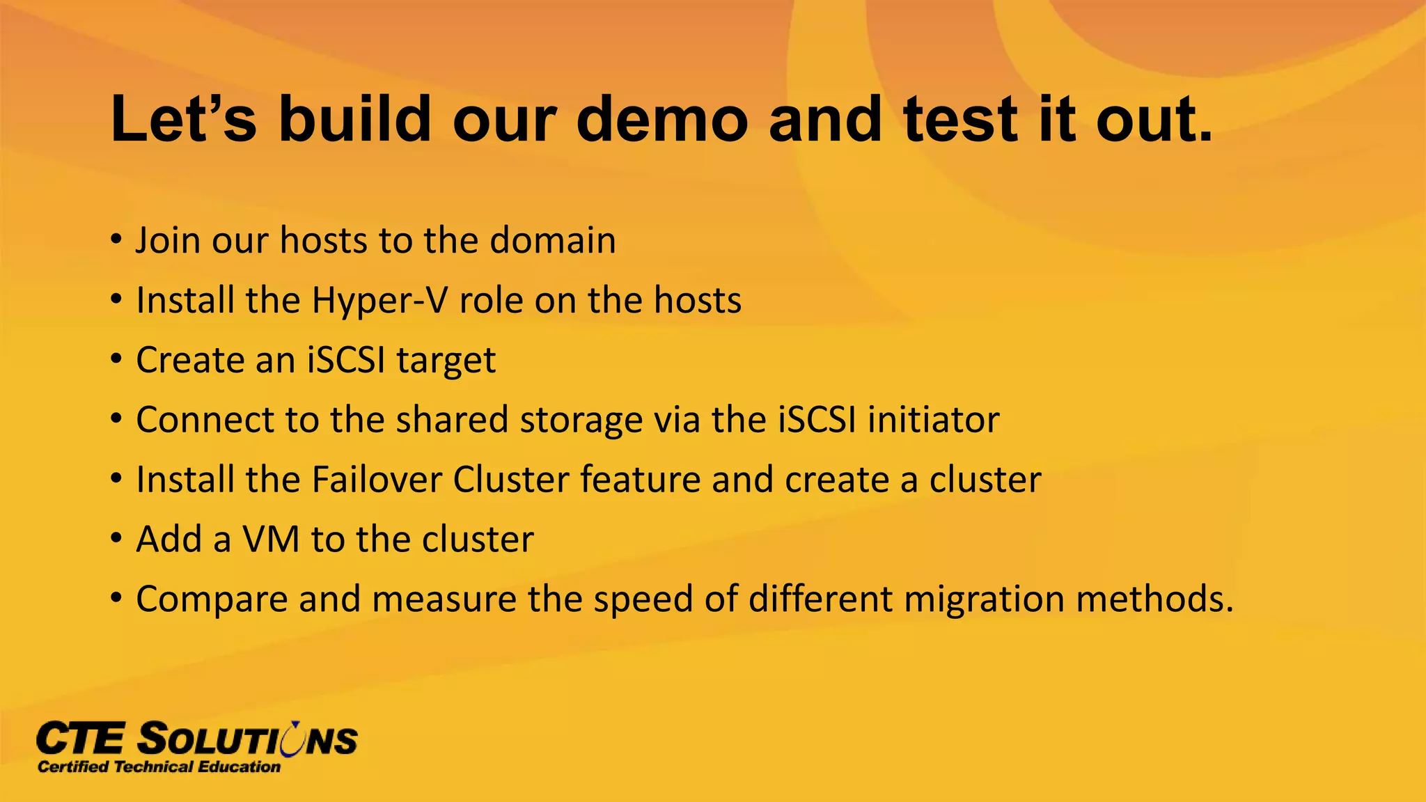 Let’s build our demo and test it out.
• Join our hosts to the domain
• Install the Hyper-V role on the hosts
• Create an iSCSI target
• Connect to the shared storage via the iSCSI initiator
• Install the Failover Cluster feature and create a cluster
• Add a VM to the cluster
• Compare and measure the speed of different migration methods.
 