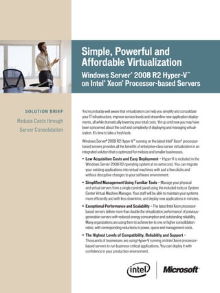 Simple,	Powerful	and	
                                 Affordable	Virtualization
                                 Windows	Server®	2008	R2	Hyper-V ™		
                                 on	intel®	Xeon®	Processor-based	Servers


   S o LU T i o n 	 b R i E F	   You’re probably well aware that virtualization can help you simplify and consolidate
                                 your IT infrastructure, improve service levels and streamline new application deploy-
Reduce Costs through             ments, all while dramatically lowering your total costs. Yet up until now you may have
                                 been concerned about the cost and complexity of deploying and managing virtual-
 Server Consolidation
                                 ization. It’s time to take a fresh look.

                                 Windows Server® 2008 R2 Hyper-V™ running on the latest Intel® Xeon® processor-
                                 based servers provides all the benefits of enterprise-class server virtualization in an
                                 integrated solution that is optimized for midsize and smaller businesses.
                                 •	 Low	Acquisition	Costs	and	Easy	Deployment	—	Hyper-V is included in the
                                    Windows Server 2008 R2 operating system at no extra cost. You can migrate
                                    your existing applications into virtual machines with just a few clicks and
                                    without disruptive changes to your software environment.
                                 •	 Simplified	Management	Using	Familiar	Tools	— Manage your physical
                                    and virtual servers from a single control panel using the included tools or System
                                    Center Virtual Machine Manager. Your staff will be able to maintain your systems
                                    more efficiently and with less downtime, and deploy new applications in minutes.
                                 •	 Exceptional	Performance	and	Scalability	— The latest Intel Xeon processor-
                                    based servers deliver more than double the virtualization performance1 of previous-
                                    generation servers with reduced energy consumption and outstanding reliability.
                                    Many organizations are using them to achieve ten to one or higher consolidation
                                    ratios, with corresponding reductions in power, space and management costs.
                                 •	 The	Highest	Levels	of	Compatibility,	Reliability	and	Support	—
                                    Thousands of businesses are using Hyper-V running on Intel Xeon processor-
                                    based servers to run business-critical applications. You can deploy it with
                                    confidence in your production environment.
 
