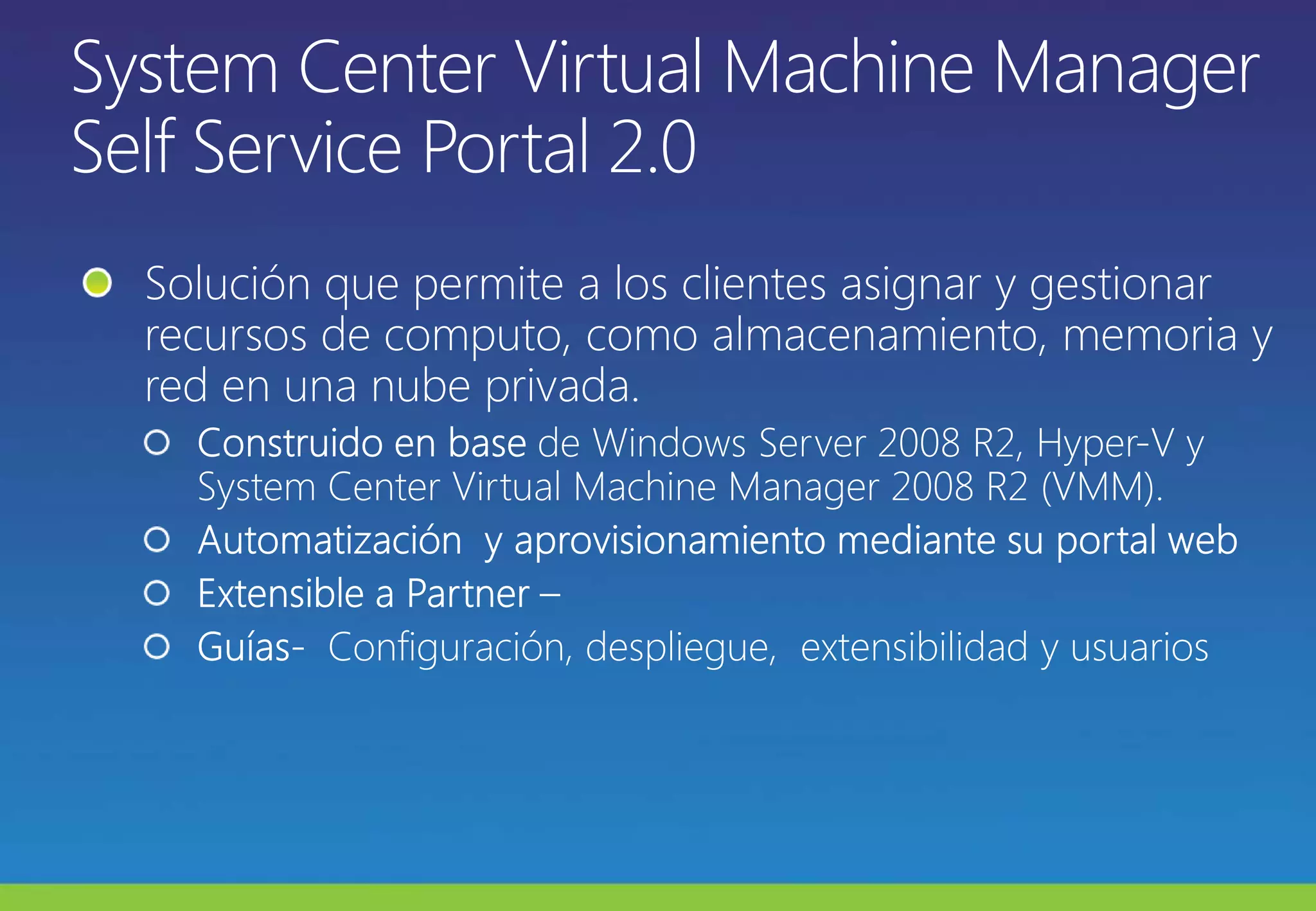 System Center Virtual Machine Manager Self Service Portal 2.0 Solución que permite a los clientes asignar y gestionar recursos de computo, como almacenamiento, memoria y red en una nube privada. Construido en base de Windows Server 2008 R2, Hyper-V y System Center Virtual Machine Manager 2008 R2 (VMM).Automatización  y aprovisionamiento mediante su portal webExtensible a Partner–Guías-  Configuración, despliegue,  extensibilidad y usuarios