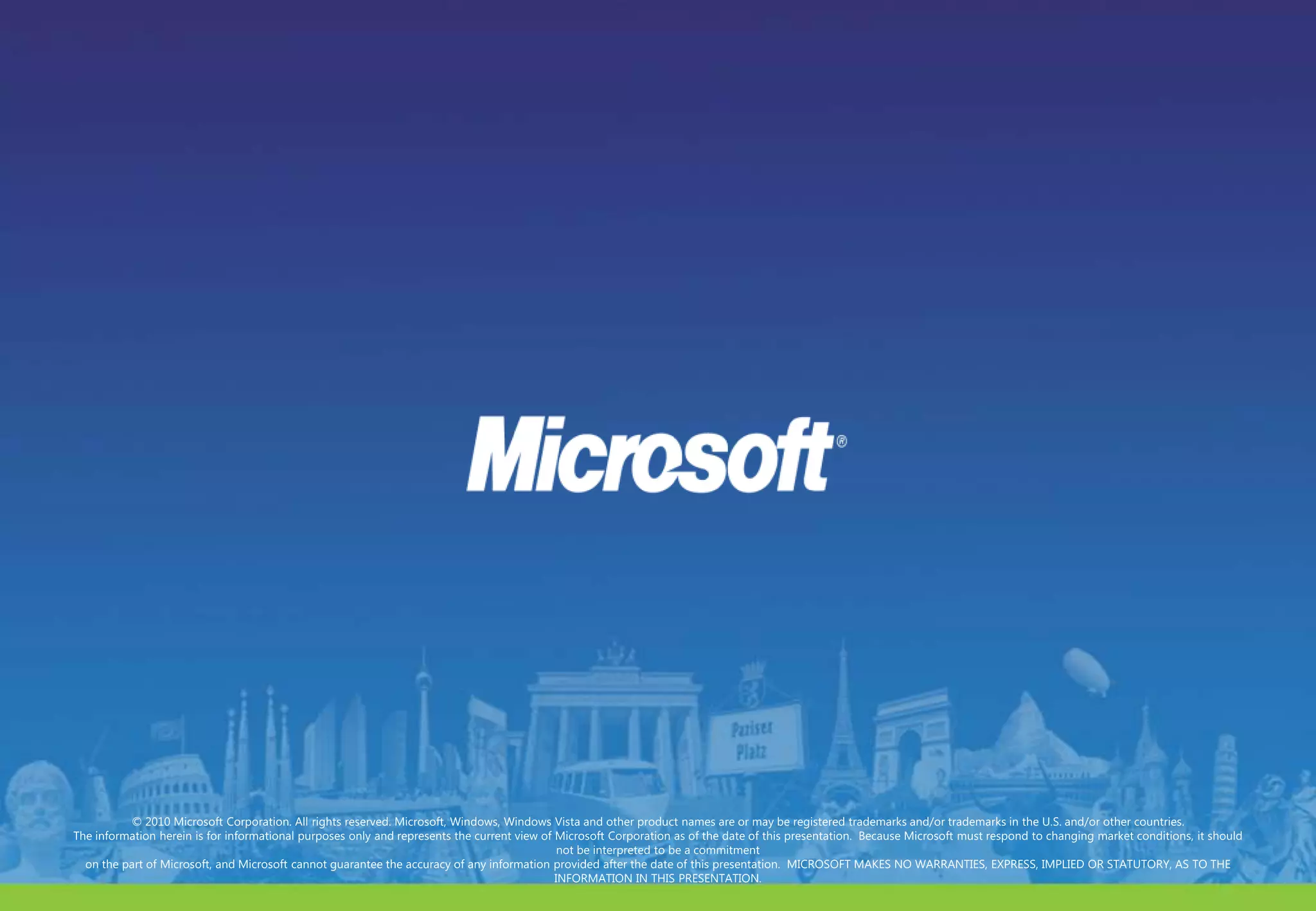 © 2010 Microsoft Corporation. All rights reserved. Microsoft, Windows, Windows Vista and other product names are or may be registered trademarks and/or trademarks in the U.S. and/or other countries.The information herein is for informational purposes only and represents the current view of Microsoft Corporation as of the date of this presentation.  Because Microsoft must respond to changing market conditions, it should not be interpreted to be a commitment on the part of Microsoft, and Microsoft cannot guarantee the accuracy of any information provided after the date of this presentation.  MICROSOFT MAKES NO WARRANTIES, EXPRESS, IMPLIED OR STATUTORY, AS TO THE INFORMATION IN THIS PRESENTATION.