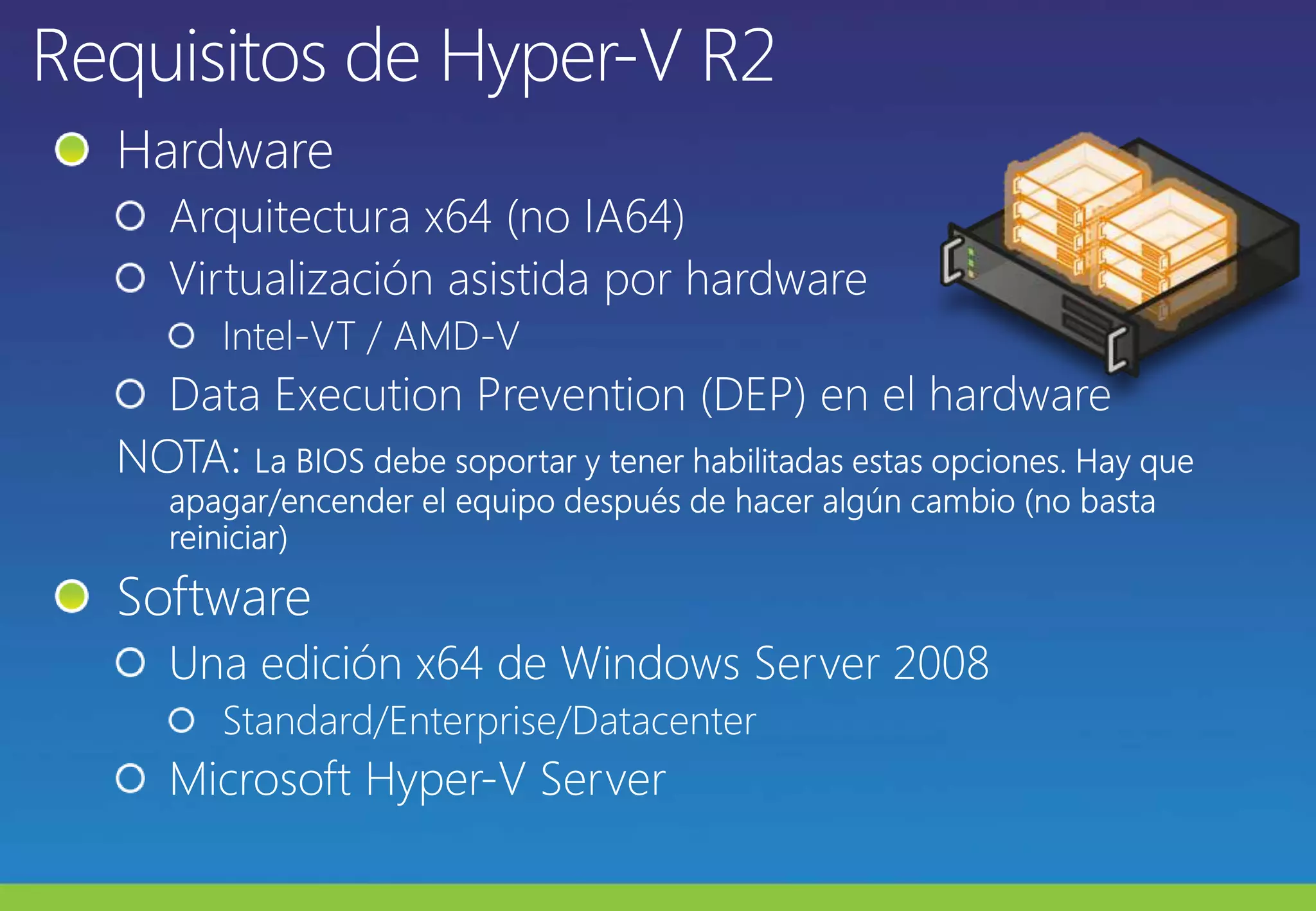 Requisitos de Hyper-V R2HardwareArquitectura x64 (no IA64)Virtualización asistida por hardwareIntel-VT / AMD-VData ExecutionPrevention (DEP) en el hardwareNOTA: La BIOS debe soportar y tener habilitadas estas opciones. Hay que apagar/encender el equipo después de hacer algún cambio (no basta reiniciar)SoftwareUna edición x64 de Windows Server 2008Standard/Enterprise/DatacenterMicrosoft Hyper-V Server