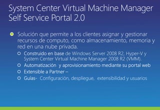 System Center Virtual Machine Manager Self Service Portal 2.0 Solución que permite a los clientes asignar y gestionar recursos de computo, como almacenamiento, memoria y red en una nube privada. Construido en base de Windows Server 2008 R2, Hyper-V y System Center Virtual Machine Manager 2008 R2 (VMM).Automatización  y aprovisionamiento mediante su portal webExtensible a Partner–Guías-  Configuración, despliegue,  extensibilidad y usuarios