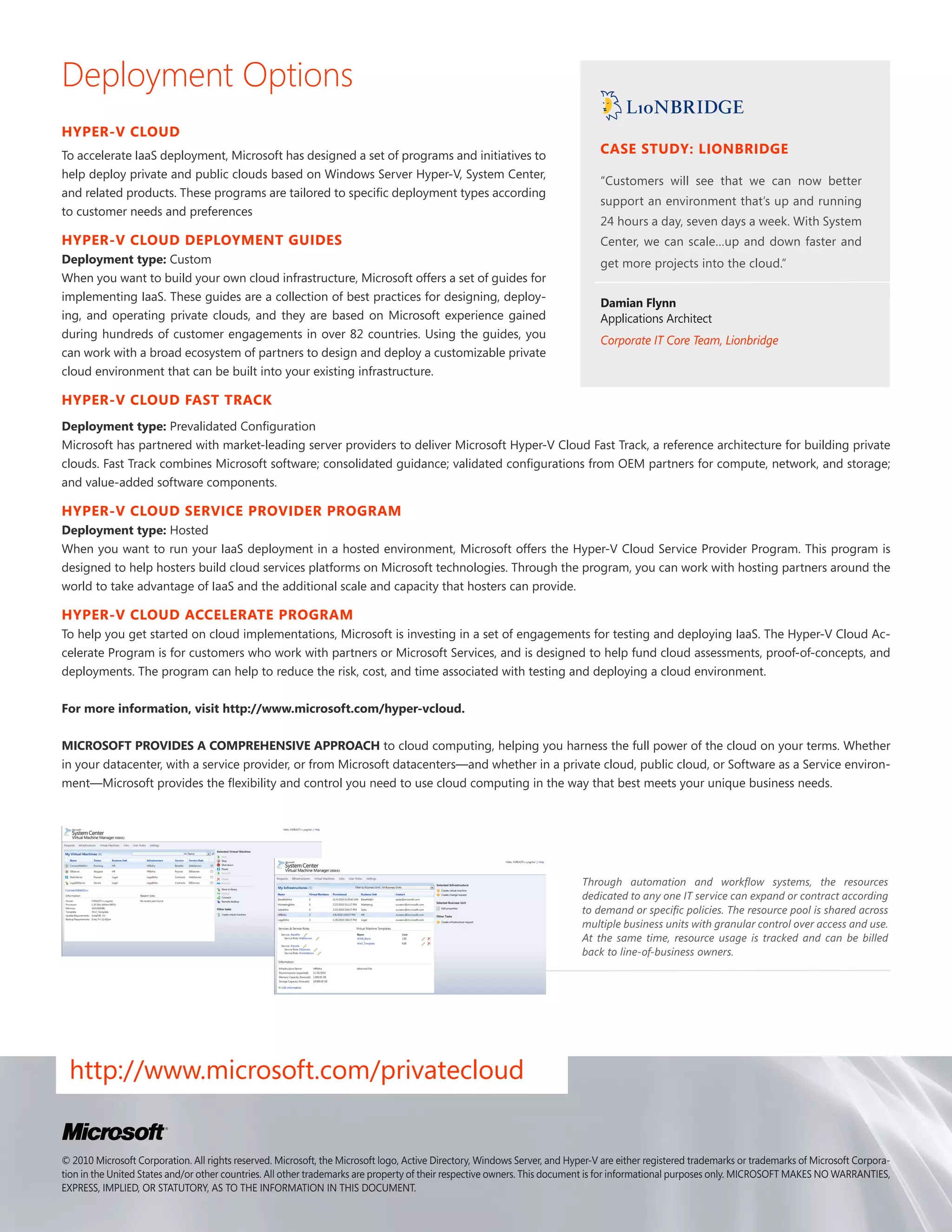 Deployment Options
HYPER-V CLOUD
To accelerate IaaS deployment, Microsoft has designed a set of programs and initiatives to                                     CASE STUDY: LIONBRIDGE
help deploy private and public clouds based on Windows Server Hyper-V, System Center,
                                                                                                                               “Customers will see that we can now better
and related products. These programs are tailored to specific deployment types according
                                                                                                                               support an environment that’s up and running
to customer needs and preferences
                                                                                                                               24 hours a day, seven days a week. With System
HYPER-V CLOUD DEPLOYMENT GUIDES                                                                                                Center, we can scale…up and down faster and
Deployment type: Custom                                                                                                        get more projects into the cloud.”
When you want to build your own cloud infrastructure, Microsoft offers a set of guides for
implementing IaaS. These guides are a collection of best practices for designing, deploy-
                                                                                                                               Damian Flynn
ing, and operating private clouds, and they are based on Microsoft experience gained                                           Applications Architect
during hundreds of customer engagements in over 82 countries. Using the guides, you
                                                                                                                               Corporate IT Core Team, Lionbridge
can work with a broad ecosystem of partners to design and deploy a customizable private
cloud environment that can be built into your existing infrastructure.

HYPER-V CLOUD FAST TRACK
Deployment type: Prevalidated Configuration
Microsoft has partnered with market-leading server providers to deliver Microsoft Hyper-V Cloud Fast Track, a reference architecture for building private
clouds. Fast Track combines Microsoft software; consolidated guidance; validated configurations from OEM partners for compute, network, and storage;
and value-added software components.

HYPER-V CLOUD SERVICE PROVIDER PROGRAM
Deployment type: Hosted
When you want to run your IaaS deployment in a hosted environment, Microsoft offers the Hyper-V Cloud Service Provider Program. This program is
designed to help hosters build cloud services platforms on Microsoft technologies. Through the program, you can work with hosting partners around the
world to take advantage of IaaS and the additional scale and capacity that hosters can provide.

HYPER-V CLOUD ACCELERATE PROGRAM
To help you get started on cloud implementations, Microsoft is investing in a set of engagements for testing and deploying IaaS. The Hyper-V Cloud Ac-
celerate Program is for customers who work with partners or Microsoft Services, and is designed to help fund cloud assessments, proof-of-concepts, and
deployments. The program can help to reduce the risk, cost, and time associated with testing and deploying a cloud environment.

For more information, visit http://www.microsoft.com/hyper-vcloud.

MICROSOFT PROVIDES A COMPREHENSIVE APPROACH to cloud computing, helping you harness the full power of the cloud on your terms. Whether
in your datacenter, with a service provider, or from Microsoft datacenters—and whether in a private cloud, public cloud, or Software as a Service environ-
ment—Microsoft provides the flexibility and control you need to use cloud computing in the way that best meets your unique business needs.




                                                                                                                           Through automation and workflow systems, the resources
                                                                                                                           dedicated to any one IT service can expand or contract according
                                                                                                                           to demand or specific policies. The resource pool is shared across
                                                                                                                           multiple business units with granular control over access and use.
                                                                                                                           At the same time, resource usage is tracked and can be billed
                                                                                                                           back to line-of-business owners.




 http://www.microsoft.com/privatecloud


© 2010 Microsoft Corporation. All rights reserved. Microsoft, the Microsoft logo, Active Directory, Windows Server, and Hyper-V are either registered trademarks or trademarks of Microsoft Corpora-
tion in the United States and/or other countries. All other trademarks are property of their respective owners. This document is for informational purposes only. MICROSOFT MAKES NO WARRANTIES,
EXPRESS, IMPLIED, OR STATUTORY, AS TO THE INFORMATION IN THIS DOCUMENT.
 