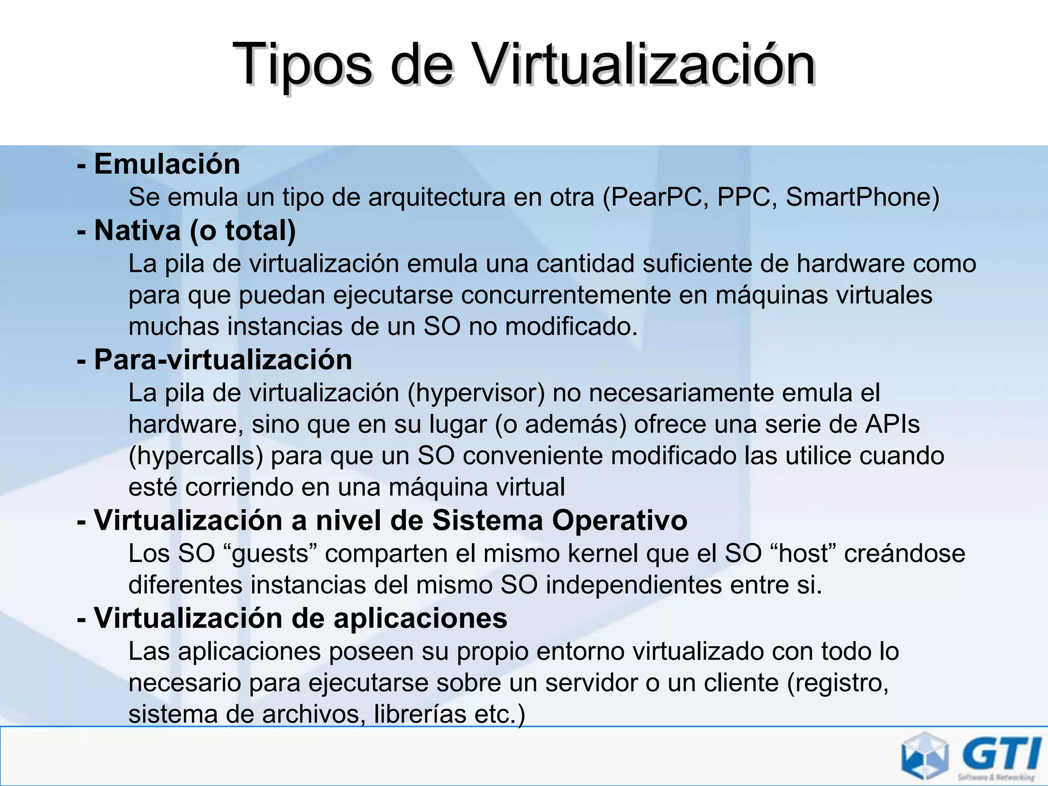 Tipos de Virtualización - Emulación Se emula un tipo de arquitectura en otra (PearPC, PPC, SmartPhone) - Nativa (o total) La pila de virtualización emula una cantidad suficiente de hardware como para que puedan ejecutarse concurrentemente en máquinas virtuales muchas instancias de un SO no modificado. - Para-virtualización La pila de virtualización (hypervisor) no necesariamente emula el hardware, sino que en su lugar (o además) ofrece una serie de APIs (hypercalls) para que un SO conveniente modificado las utilice cuando esté corriendo en una máquina virtual - Virtualización a nivel de Sistema Operativo Los SO “guests” comparten el mismo kernel que el SO “host” creándose diferentes instancias del mismo SO independientes entre si. - Virtualización de aplicaciones Las aplicaciones poseen su propio entorno virtualizado con todo lo necesario para ejecutarse sobre un servidor o un cliente (registro, sistema de archivos, librerías etc.) 