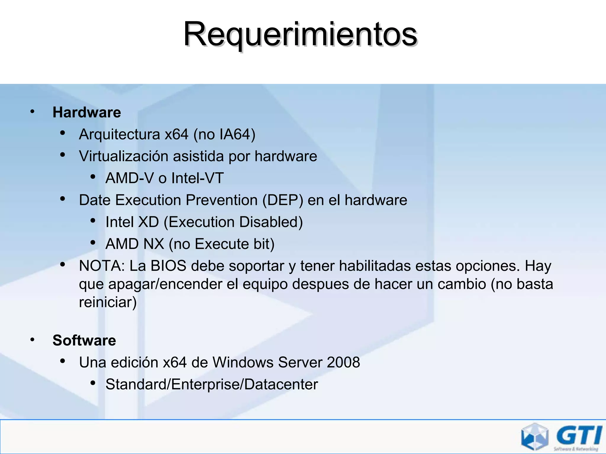 Requerimientos Hardware Arquitectura x64 (no IA64) Virtualización asistida por hardware AMD-V o Intel-VT Date Execution Prevention (DEP) en el hardware Intel XD (Execution Disabled) AMD NX (no Execute bit) NOTA: La BIOS debe soportar y tener habilitadas estas opciones. Hay que apagar/encender el equipo despues de hacer un cambio (no basta reiniciar) Software Una edición x64 de Windows Server 2008 Standard/Enterprise/Datacenter 