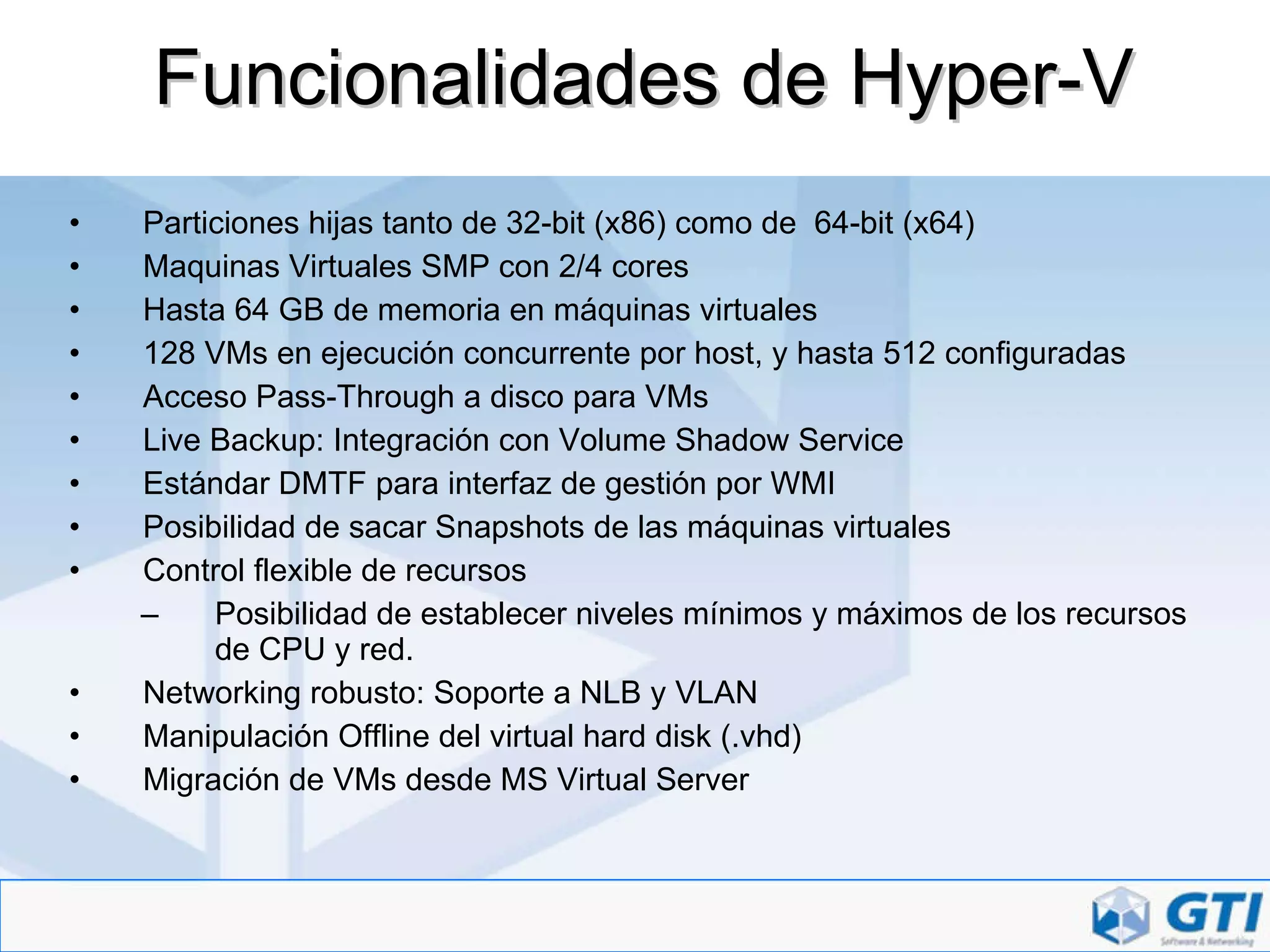 Funcionalidades de Hyper-V Particiones hijas tanto de 32-bit (x86) como de  64-bit (x64) Maquinas Virtuales SMP con 2/4 cores Hasta 64 GB de memoria en máquinas virtuales 128 VMs en ejecución concurrente por host, y hasta 512 configuradas Acceso Pass-Through a disco para VMs Live Backup: Integración con Volume Shadow Service Estándar DMTF para interfaz de gestión por WMI Posibilidad de sacar Snapshots de las máquinas virtuales Control flexible de recursos Posibilidad de establecer niveles mínimos y máximos de los recursos de CPU y red. Networking robusto: Soporte a NLB y VLAN Manipulación Offline del virtual hard disk (.vhd) Migración de VMs desde MS Virtual Server  
