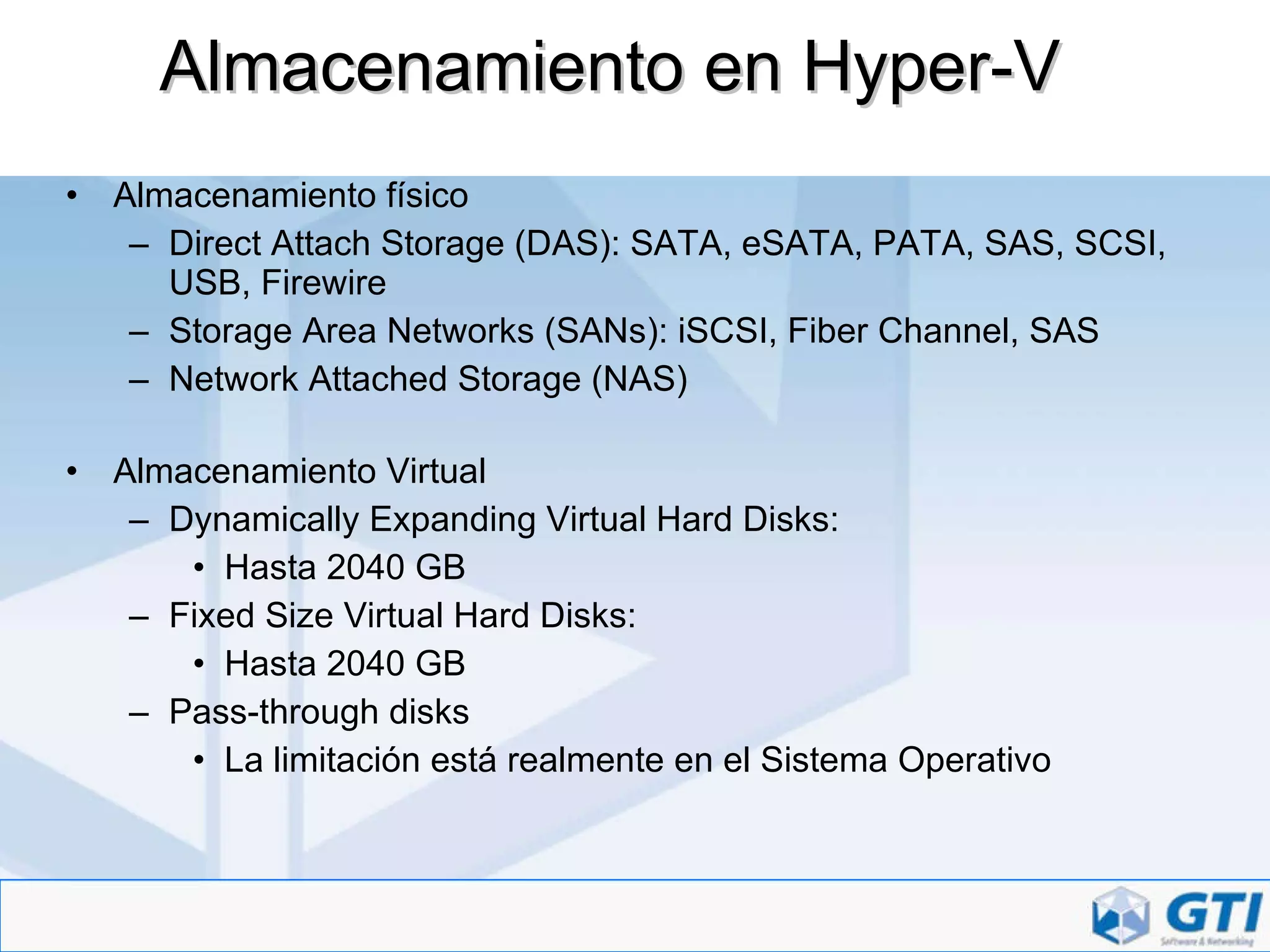 Almacenamiento en Hyper-V Almacenamiento físico Direct Attach Storage (DAS): SATA, eSATA, PATA, SAS, SCSI, USB, Firewire Storage Area Networks (SANs): iSCSI, Fiber Channel, SAS Network Attached Storage (NAS) Almacenamiento Virtual Dynamically Expanding Virtual Hard Disks: Hasta 2040 GB Fixed Size Virtual Hard Disks: Hasta 2040 GB Pass-through disks La limitación está realmente en el Sistema Operativo 
