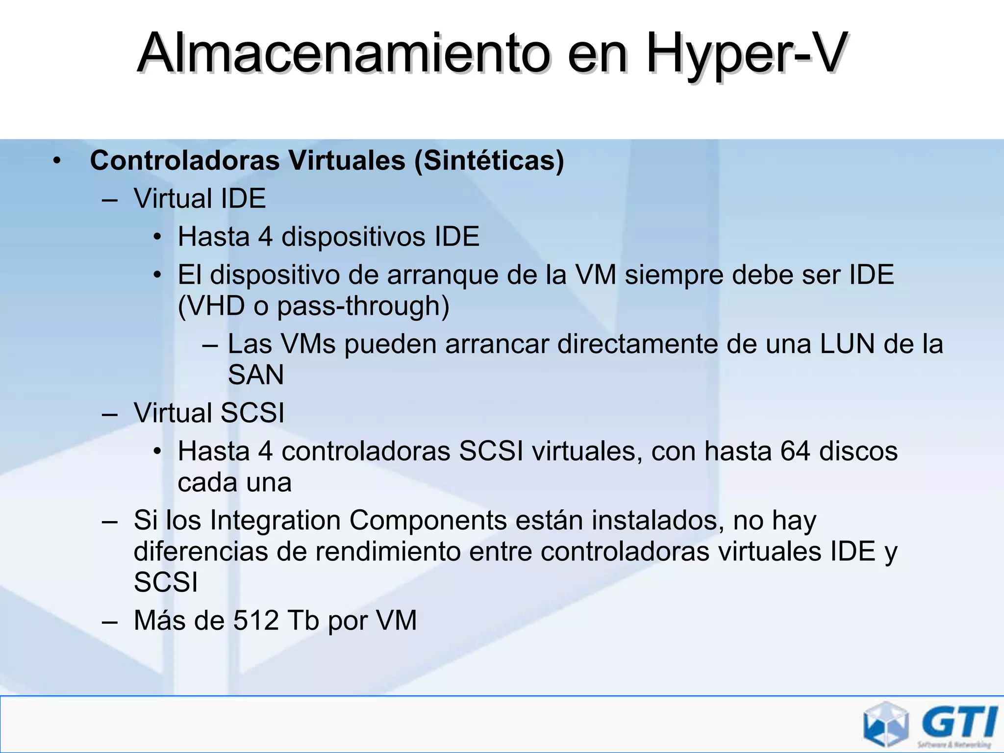Almacenamiento en Hyper-V Controladoras Virtuales (Sintéticas) Virtual IDE Hasta 4 dispositivos IDE El dispositivo de arranque de la VM siempre debe ser IDE (VHD o pass-through) Las VMs pueden arrancar directamente de una LUN de la SAN Virtual SCSI Hasta 4 controladoras SCSI virtuales, con hasta 64 discos cada una Si los Integration Components están instalados, no hay diferencias de rendimiento entre controladoras virtuales IDE y SCSI Más de 512 Tb por VM 