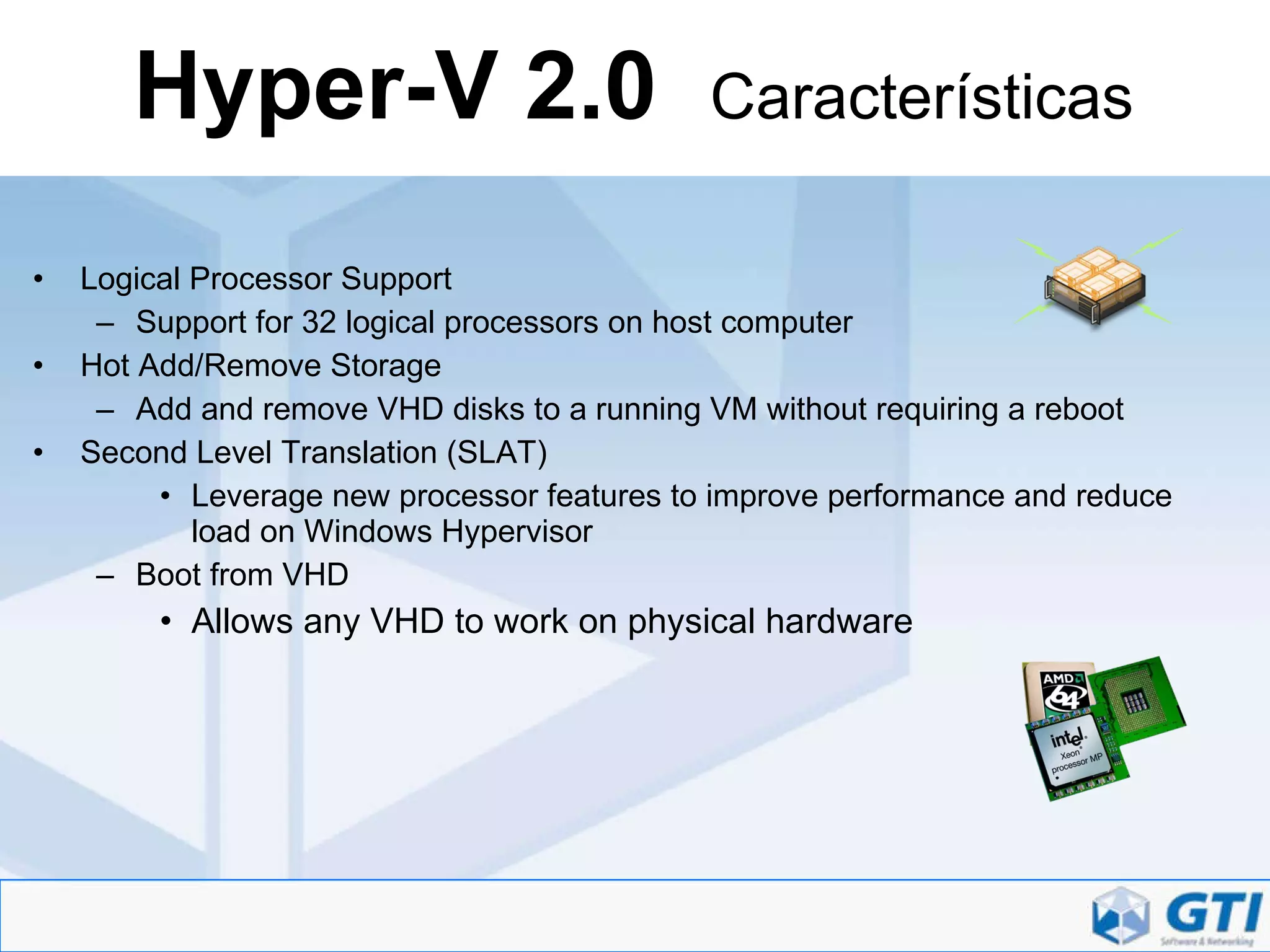 Hyper-V 2.0  Características Logical Processor Support Support for 32 logical processors on host computer Hot Add/Remove Storage Add and remove VHD disks to a running VM without requiring a reboot Second Level Translation (SLAT) Leverage new processor features to improve performance and reduce load on Windows Hypervisor Boot from VHD Allows any VHD to work on physical hardware 