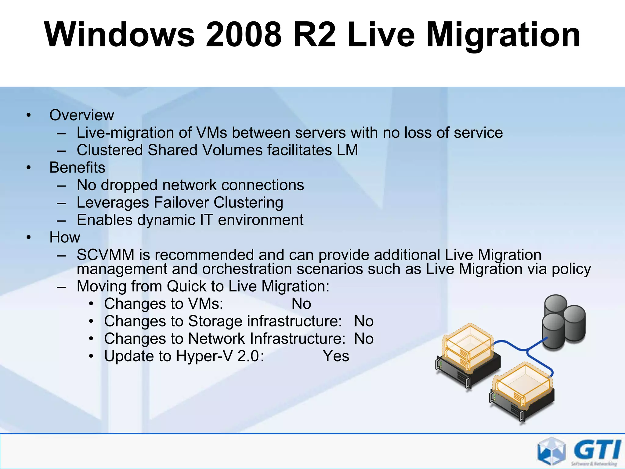 Windows 2008 R2 Live Migration Overview Live-migration of VMs between servers with no loss of service Clustered Shared Volumes facilitates LM Benefits No dropped network connections Leverages Failover Clustering Enables dynamic IT environment How SCVMM is recommended and can provide additional Live Migration management and orchestration scenarios such as Live Migration via policy Moving from Quick to Live Migration: Changes to VMs: No Changes to Storage infrastructure: No Changes to Network Infrastructure: No Update to Hyper-V 2.0 : Yes 
