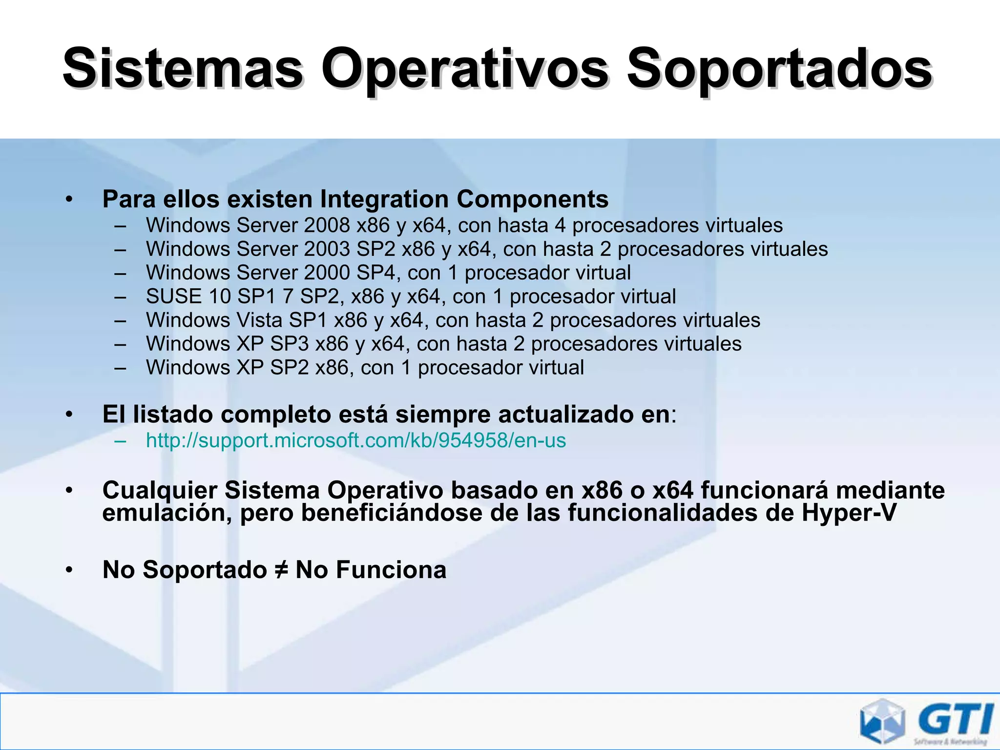 Sistemas Operativos Soportados Para ellos existen Integration Components Windows Server 2008 x86 y x64, con hasta 4 procesadores virtuales  Windows Server 2003 SP2 x86 y x64, con hasta 2 procesadores virtuales  Windows Server 2000 SP4, con 1 procesador virtual  SUSE 10 SP1 7 SP2, x86 y x64, con 1 procesador virtual  Windows Vista SP1 x86 y x64, con hasta 2 procesadores virtuales  Windows XP SP3 x86 y x64, con hasta 2 procesadores virtuales  Windows XP SP2 x86, con 1 procesador virtual  El listado completo está siempre actualizado en : http:// support.microsoft.com/kb/954958/en-us Cualquier Sistema Operativo basado en x86 o x64 funcionará mediante emulación, pero beneficiándose de las funcionalidades de Hyper-V No Soportado ≠ No Funciona 