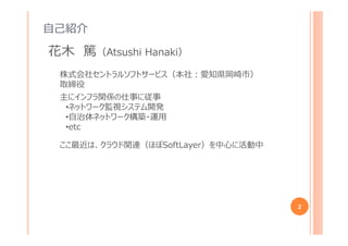 自己紹介
2
花木 篤（Atsushi Hanaki）
株式会社セントラルソフトサービス（本社︓愛知県岡崎市）
取締役
主にインフラ関係の仕事に従事
•ネットワーク監視システム開発
•自治体ネットワーク構築・運用
•最近はクラウドも
 