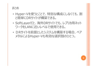まとめ
8
• Hyper-Vを使うとことで、特別な構成にしなくても、割
と簡単にDRサイトが構築できる。
• SoftLayerだと、海外DRサイトでも、レプリカ用ネット
ワークをLANに近いレベルで使用できる。
• ＤRサイトを前提としたシステムを構築する場合、ベア
メタルによるHyper-Vも有効な選択肢のひとつ。
 