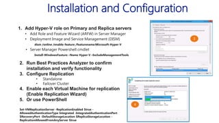 Installation and Configuration
1. Add Hyper-V role on Primary and Replica servers
• Add Role and Feature Wizard (ARFW) in Server Manager
• Deployment Image and Service Management (DISM)
dism /online /enable-feature /featurename:Microsoft-Hyper-V

• Server Manager Powershell cmdlet
Install-WindowsFeature –Name Hyper-V –IncludeManagementTools

2. Run Best Practices Analyzer to confirm
installation and verify functionality
3. Configure Replication
•
•

Standalone
Failover Cluster

4. Enable each Virtual Machine for replication
(Enable Replication Wizard)
5. Or use PowerShell
Set-VMReplicationServer -ReplicationEnabled $true AllowedAuthenticationType Integrated -IntegratedAuthenticationPort
$RecoveryPort -DefaultStorageLocation $ReplicaStorageLocation ReplicationAllowedFromAnyServer $true

 