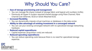 Why Should You Care?
• Ease of storage provisioning and management
• You can manage file shares instead of storage fabric and logical unit numbers (LUNs).
• Previously all Hyper-V clusters required shared storage using Fibre Channel, Fibre
Channel over Ethernet, iSCSI or Serial-Attached SCSI.
• Increased flexibility
• You can dynamically migrate virtual machines or databases in the data center.
• Ability to take advantage of existing investment in a converged network
• You can use your existing converged network with no specialized storage networking
hardware.
• Reduced capital expenditures
• Capital expenses (acquisition costs) are reduced.
• Reduced operating expenditures
• You can reduce operating costs because there is no need for specialized storage
expertise.

 