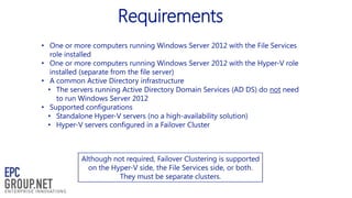 Requirements
• One or more computers running Windows Server 2012 with the File Services
role installed
• One or more computers running Windows Server 2012 with the Hyper-V role
installed (separate from the file server)
• A common Active Directory infrastructure
• The servers running Active Directory Domain Services (AD DS) do not need
to run Windows Server 2012
• Supported configurations
• Standalone Hyper-V servers (no a high-availability solution)
• Hyper-V servers configured in a Failover Cluster

Although not required, Failover Clustering is supported
on the Hyper-V side, the File Services side, or both.
They must be separate clusters.

 