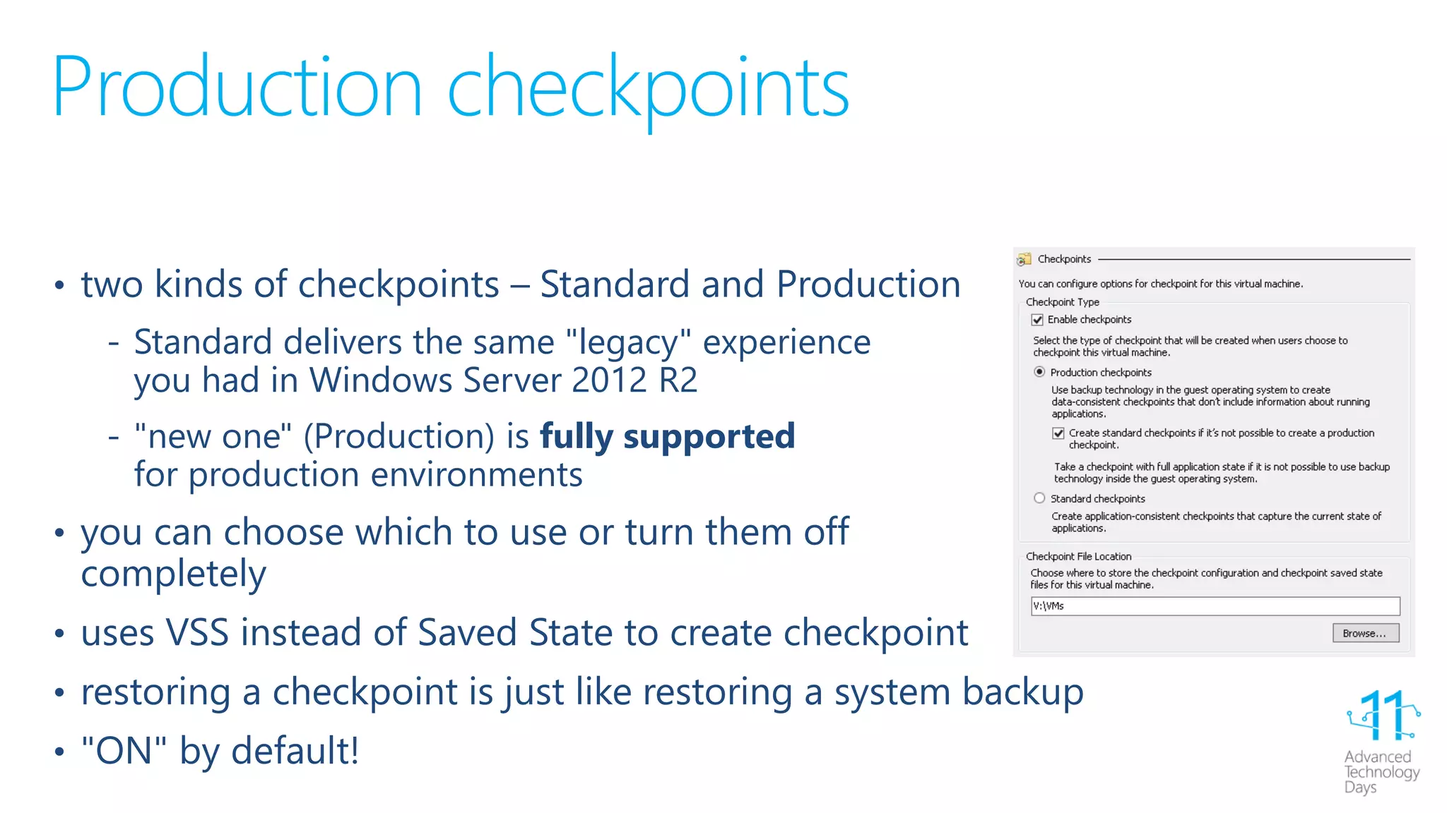 Production checkpoints
• two kinds of checkpoints – Standard and Production
‐ Standard delivers the same "legacy" experience
you had in Windows Server 2012 R2
‐ "new one" (Production) is fully supported
for production environments
• you can choose which to use or turn them off
completely
• uses VSS instead of Saved State to create checkpoint
• restoring a checkpoint is just like restoring a system backup
• "ON" by default!
 