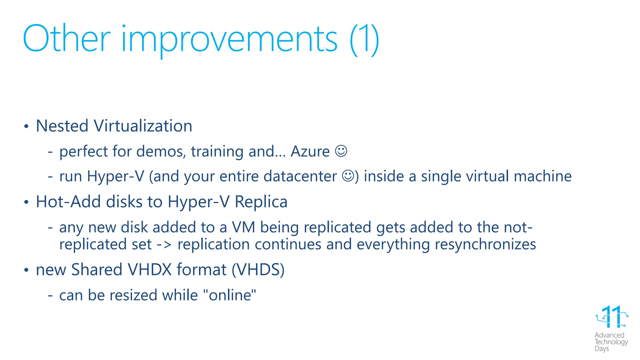 Other improvements (1)
• Nested Virtualization
‐ perfect for demos, training and… Azure 
‐ run Hyper-V (and your entire datacenter ) inside a single virtual machine
• Hot-Add disks to Hyper-V Replica
‐ any new disk added to a VM being replicated gets added to the not-
replicated set -> replication continues and everything resynchronizes
• new Shared VHDX format (VHDS)
‐ can be resized while "online"
 