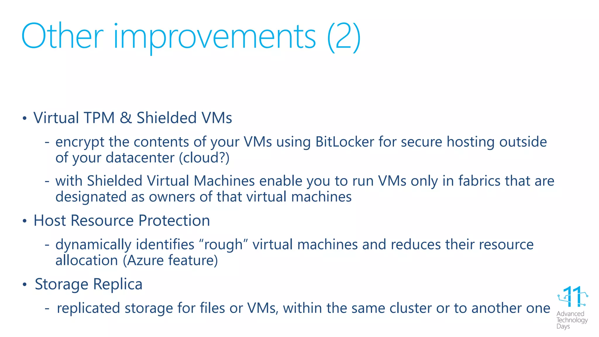 Other improvements (2)
• Virtual TPM & Shielded VMs
‐ encrypt the contents of your VMs using BitLocker for secure hosting outside
of your datacenter (cloud?)
‐ with Shielded Virtual Machines enable you to run VMs only in fabrics that are
designated as owners of that virtual machines
• Host Resource Protection
‐ dynamically identifies “rough” virtual machines and reduces their resource
allocation (Azure feature)
• Storage Replica
‐ replicated storage for files or VMs, within the same cluster or to another one
 