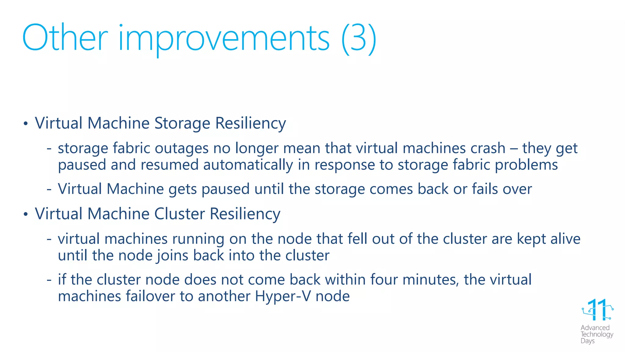 Other improvements (3)
• Virtual Machine Storage Resiliency
‐ storage fabric outages no longer mean that virtual machines crash – they get
paused and resumed automatically in response to storage fabric problems
‐ Virtual Machine gets paused until the storage comes back or fails over
• Virtual Machine Cluster Resiliency
‐ virtual machines running on the node that fell out of the cluster are kept alive
until the node joins back into the cluster
‐ if the cluster node does not come back within four minutes, the virtual
machines failover to another Hyper-V node
 