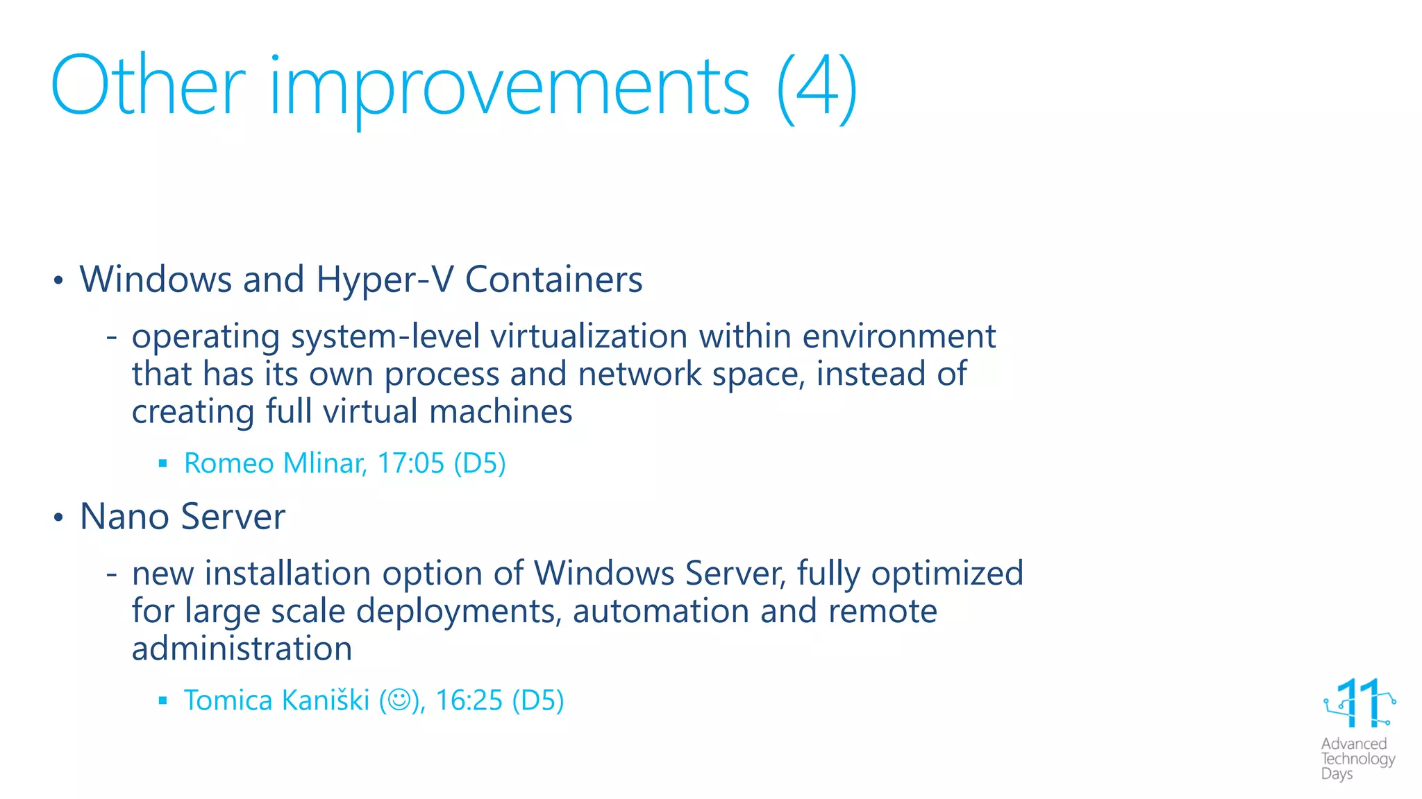 Other improvements (4)
• Windows and Hyper-V Containers
‐ operating system-level virtualization within environment
that has its own process and network space, instead of
creating full virtual machines
 Romeo Mlinar, 17:05 (D5)
• Nano Server
‐ new installation option of Windows Server, fully optimized
for large scale deployments, automation and remote
administration
 Tomica Kaniški (), 16:25 (D5)
 
