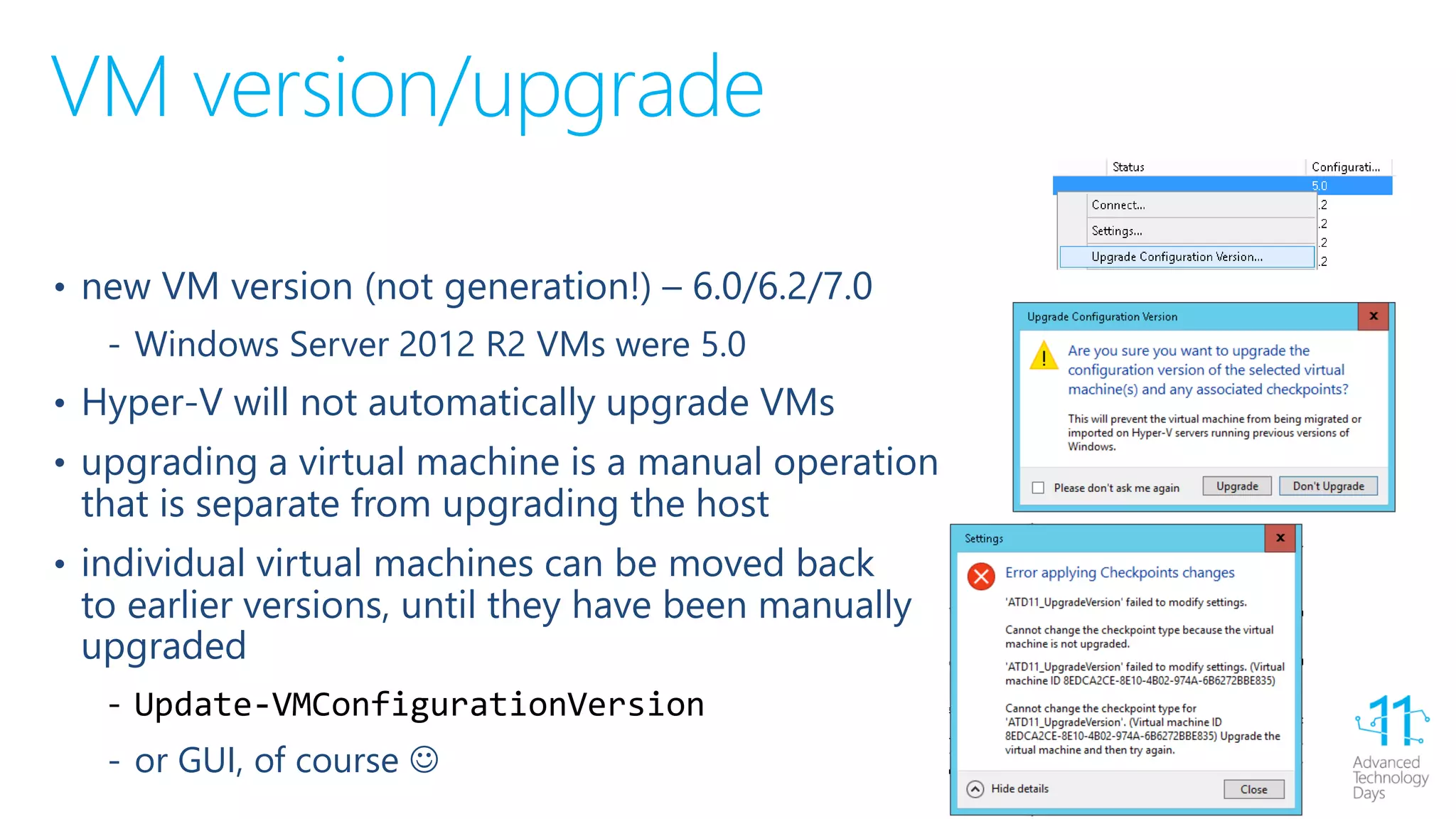 VM version/upgrade
• new VM version (not generation!) – 6.0/6.2/7.0
‐ Windows Server 2012 R2 VMs were 5.0
• Hyper-V will not automatically upgrade VMs
• upgrading a virtual machine is a manual operation
that is separate from upgrading the host
• individual virtual machines can be moved back
to earlier versions, until they have been manually
upgraded
‐ Update-VMConfigurationVersion
‐ or GUI, of course 
 