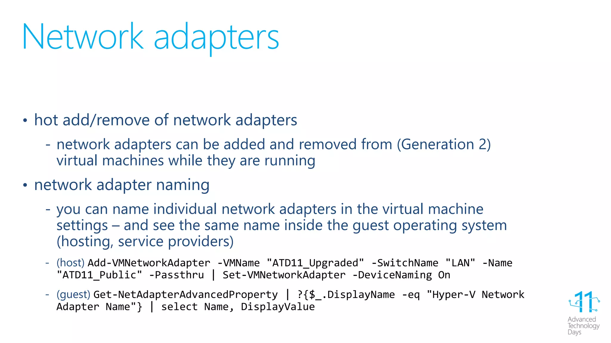 Network adapters
• hot add/remove of network adapters
‐ network adapters can be added and removed from (Generation 2)
virtual machines while they are running
• network adapter naming
‐ you can name individual network adapters in the virtual machine
settings – and see the same name inside the guest operating system
(hosting, service providers)
‐ (host) Add-VMNetworkAdapter -VMName "ATD11_Upgraded" -SwitchName "LAN" -Name
"ATD11_Public" -Passthru | Set-VMNetworkAdapter -DeviceNaming On
‐ (guest) Get-NetAdapterAdvancedProperty | ?{$_.DisplayName -eq "Hyper-V Network
Adapter Name"} | select Name, DisplayValue
 