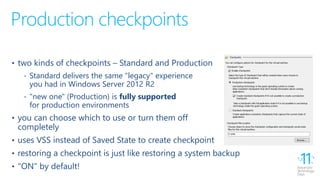 Production checkpoints
• two kinds of checkpoints – Standard and Production
‐ Standard delivers the same "legacy" experience
you had in Windows Server 2012 R2
‐ "new one" (Production) is fully supported
for production environments
• you can choose which to use or turn them off
completely
• uses VSS instead of Saved State to create checkpoint
• restoring a checkpoint is just like restoring a system backup
• "ON" by default!
 