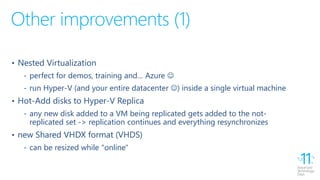 Other improvements (1)
• Nested Virtualization
‐ perfect for demos, training and… Azure 
‐ run Hyper-V (and your entire datacenter ) inside a single virtual machine
• Hot-Add disks to Hyper-V Replica
‐ any new disk added to a VM being replicated gets added to the not-
replicated set -> replication continues and everything resynchronizes
• new Shared VHDX format (VHDS)
‐ can be resized while "online"
 