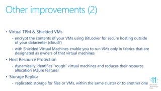 Other improvements (2)
• Virtual TPM & Shielded VMs
‐ encrypt the contents of your VMs using BitLocker for secure hosting outside
of your datacenter (cloud?)
‐ with Shielded Virtual Machines enable you to run VMs only in fabrics that are
designated as owners of that virtual machines
• Host Resource Protection
‐ dynamically identifies “rough” virtual machines and reduces their resource
allocation (Azure feature)
• Storage Replica
‐ replicated storage for files or VMs, within the same cluster or to another one
 