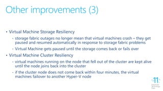 Other improvements (3)
• Virtual Machine Storage Resiliency
‐ storage fabric outages no longer mean that virtual machines crash – they get
paused and resumed automatically in response to storage fabric problems
‐ Virtual Machine gets paused until the storage comes back or fails over
• Virtual Machine Cluster Resiliency
‐ virtual machines running on the node that fell out of the cluster are kept alive
until the node joins back into the cluster
‐ if the cluster node does not come back within four minutes, the virtual
machines failover to another Hyper-V node
 