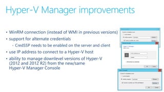 Hyper-V Manager improvements
• WinRM connection (instead of WMI in previous versions)
• support for alternate credentials
‐ CredSSP needs to be enabled on the server and client
• use IP address to connect to a Hyper-V host
• ability to manage downlevel versions of Hyper-V
(2012 and 2012 R2) from the new/same
Hyper-V Manager Console
 