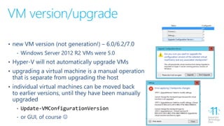 VM version/upgrade
• new VM version (not generation!) – 6.0/6.2/7.0
‐ Windows Server 2012 R2 VMs were 5.0
• Hyper-V will not automatically upgrade VMs
• upgrading a virtual machine is a manual operation
that is separate from upgrading the host
• individual virtual machines can be moved back
to earlier versions, until they have been manually
upgraded
‐ Update-VMConfigurationVersion
‐ or GUI, of course 
 