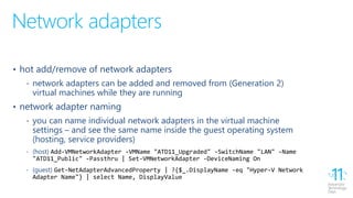 Network adapters
• hot add/remove of network adapters
‐ network adapters can be added and removed from (Generation 2)
virtual machines while they are running
• network adapter naming
‐ you can name individual network adapters in the virtual machine
settings – and see the same name inside the guest operating system
(hosting, service providers)
‐ (host) Add-VMNetworkAdapter -VMName "ATD11_Upgraded" -SwitchName "LAN" -Name
"ATD11_Public" -Passthru | Set-VMNetworkAdapter -DeviceNaming On
‐ (guest) Get-NetAdapterAdvancedProperty | ?{$_.DisplayName -eq "Hyper-V Network
Adapter Name"} | select Name, DisplayValue
 