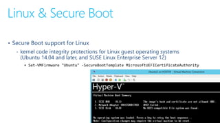 Linux & Secure Boot
• Secure Boot support for Linux
‐ kernel code integrity protections for Linux guest operating systems
(Ubuntu 14.04 and later, and SUSE Linux Enterprise Server 12)
 Set-VMFirmware "Ubuntu" -SecureBootTemplate MicrosoftUEFICertificateAuthority
 