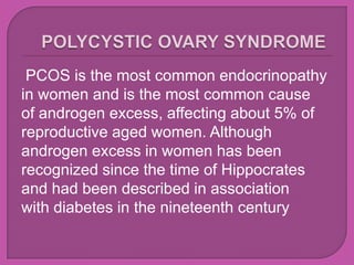 PCOS is the most common endocrinopathy
in women and is the most common cause
of androgen excess, affecting about 5% of
reproductive aged women. Although
androgen excess in women has been
recognized since the time of Hippocrates
and had been described in association
with diabetes in the nineteenth century
 