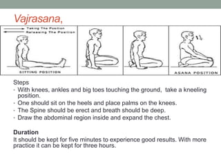 Vajrasana,
Steps
• With knees, ankles and big toes touching the ground, take a kneeling
position.
• One should sit on the heels and place palms on the knees.
• The Spine should be erect and breath should be deep.
• Draw the abdominal region inside and expand the chest.
Duration
It should be kept for five minutes to experience good results. With more
practice it can be kept for three hours.
 